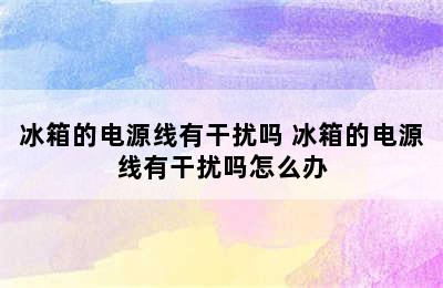 冰箱的电源线有干扰吗 冰箱的电源线有干扰吗怎么办